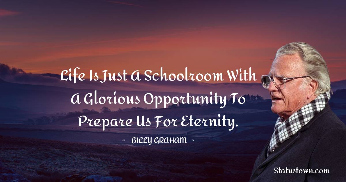 Life is just a schoolroom with a glorious opportunity to prepare us for eternity. - Billy Graham quotes
